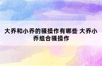 大乔和小乔的骚操作有哪些 大乔小乔组合骚操作